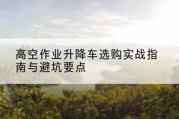 东方升降车怎么选-高空作业升降车选购实战指南与避坑要点