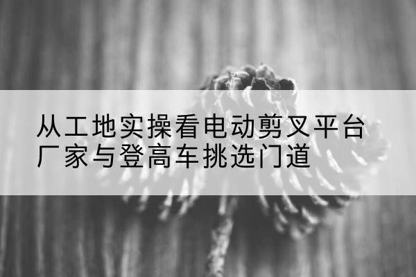 东方电动剪叉升降平台厂家-从工地实操看电动剪叉平台厂家与登高车挑选门道