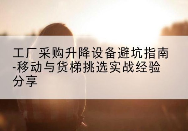 东方移动式升降机怎么选-工厂采购升降设备避坑指南-移动与货梯挑选实战经验分享