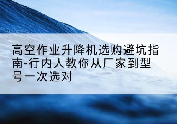 东方升降平台厂家-高空作业升降机选购避坑指南-行内人教你从厂家到型号一次选对