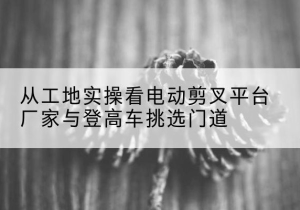 东方电动剪叉升降平台厂家-从工地实操看电动剪叉平台厂家与登高车挑选门道